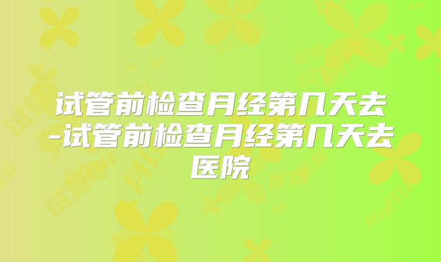 试管前检查月经第几天去-试管前检查月经第几天去医院