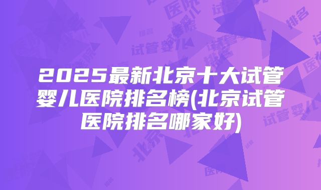 2025最新北京十大试管婴儿医院排名榜(北京试管医院排名哪家好)