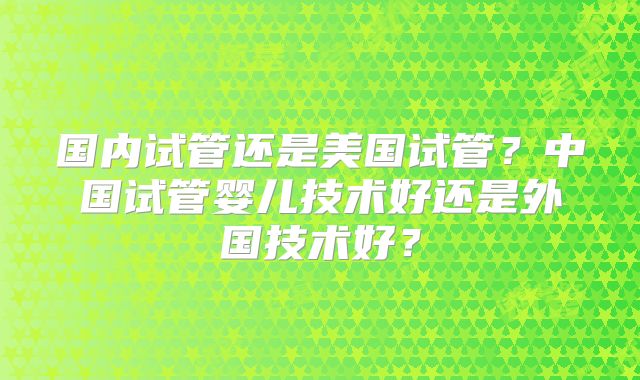 国内试管还是美国试管？中国试管婴儿技术好还是外国技术好？