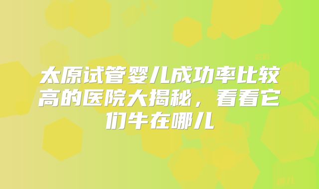 太原试管婴儿成功率比较高的医院大揭秘，看看它们牛在哪儿