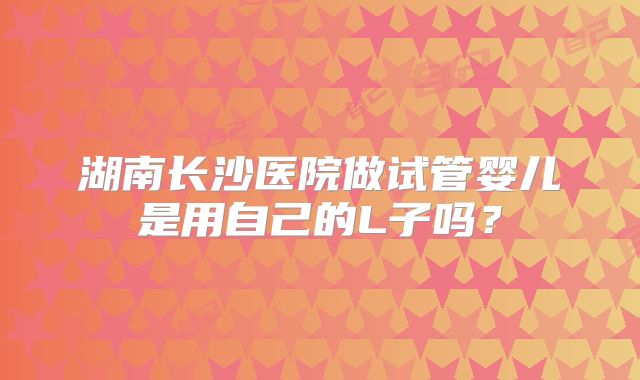 湖南长沙医院做试管婴儿是用自己的L子吗？
