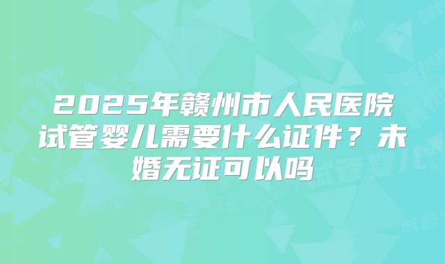 2025年赣州市人民医院试管婴儿需要什么证件？未婚无证可以吗