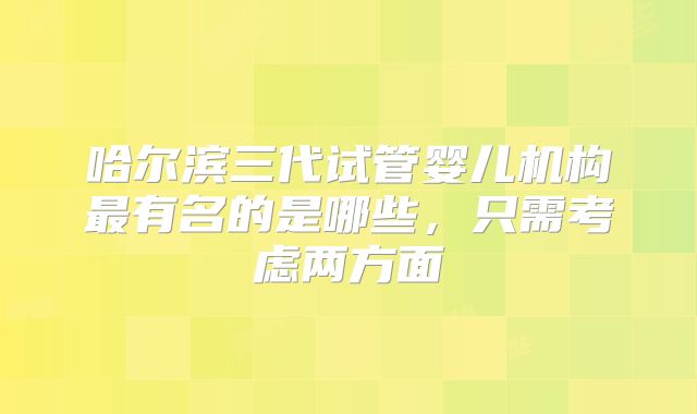 哈尔滨三代试管婴儿机构最有名的是哪些，只需考虑两方面