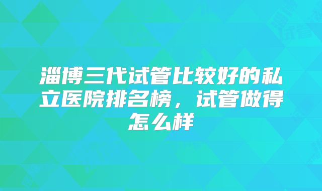 淄博三代试管比较好的私立医院排名榜，试管做得怎么样