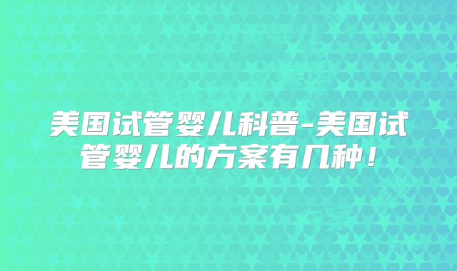 美国试管婴儿科普-美国试管婴儿的方案有几种！