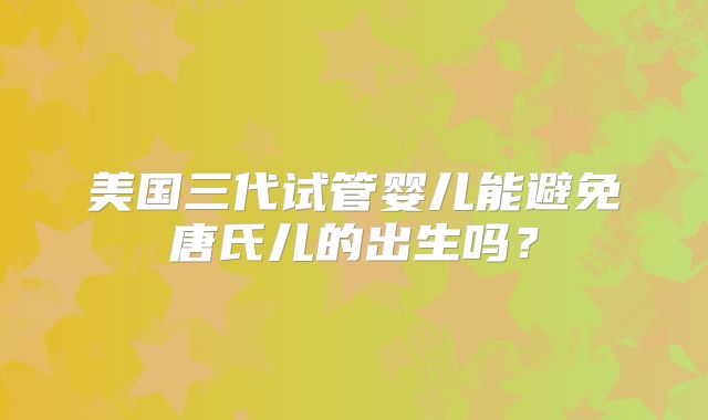 美国三代试管婴儿能避免唐氏儿的出生吗？
