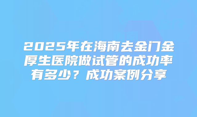 2025年在海南去金门金厚生医院做试管的成功率有多少？成功案例分享