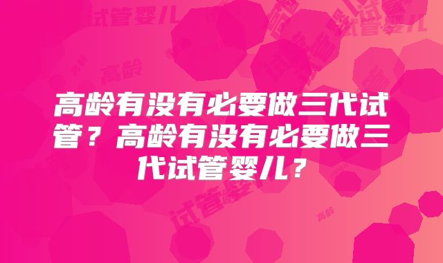 高龄有没有必要做三代试管？高龄有没有必要做三代试管婴儿？