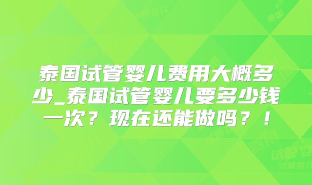 泰国试管婴儿费用大概多少_泰国试管婴儿要多少钱一次？现在还能做吗？！