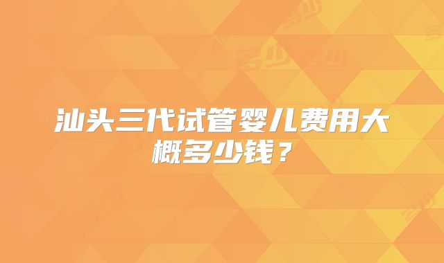 汕头三代试管婴儿费用大概多少钱？