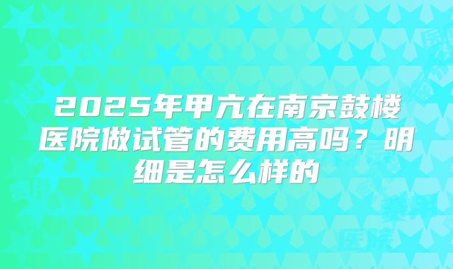 2025年甲亢在南京鼓楼医院做试管的费用高吗？明细是怎么样的