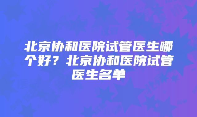 北京协和医院试管医生哪个好？北京协和医院试管医生名单