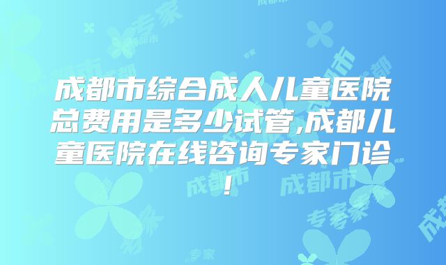 成都市综合成人儿童医院总费用是多少试管,成都儿童医院在线咨询专家门诊!