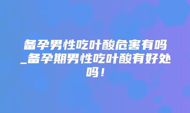 备孕男性吃叶酸危害有吗_备孕期男性吃叶酸有好处吗！