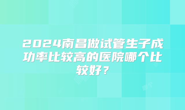 2024南昌做试管生子成功率比较高的医院哪个比较好？