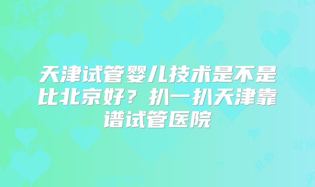 天津试管婴儿技术是不是比北京好?扒一扒天津靠谱试管医院