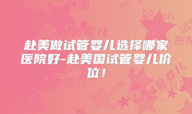 赴美做试管婴儿选择哪家医院好-赴美国试管婴儿价位！