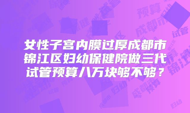 女性子宫内膜过厚成都市锦江区妇幼保健院做三代试管预算八万块够不够？