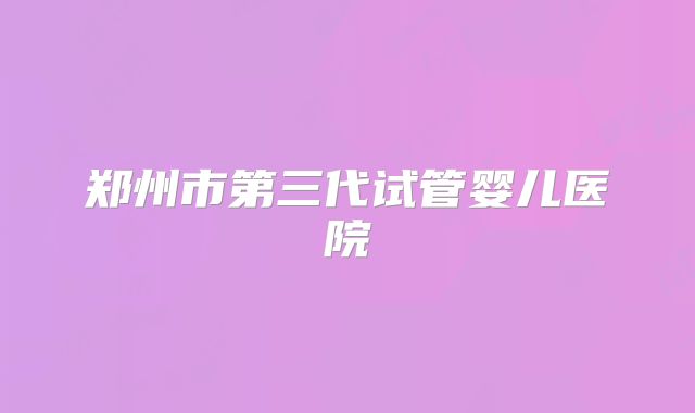 郑州市第三代试管婴儿医院