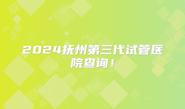 2024抚州第三代试管医院查询！