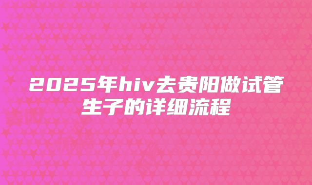 2025年hiv去贵阳做试管生子的详细流程