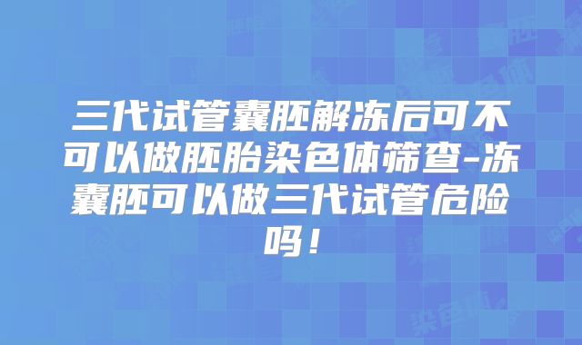 三代试管囊胚解冻后可不可以做胚胎染色体筛查-冻囊胚可以做三代试管危险吗！