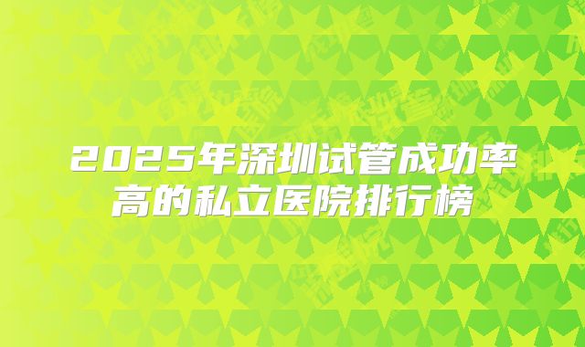 2025年深圳试管成功率高的私立医院排行榜
