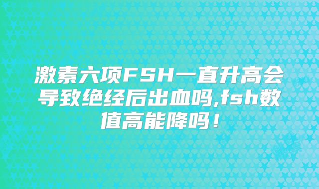 激素六项FSH一直升高会导致绝经后出血吗,fsh数值高能降吗!