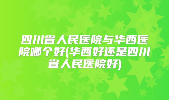 四川省人民医院与华西医院哪个好(华西好还是四川省人民医院好)