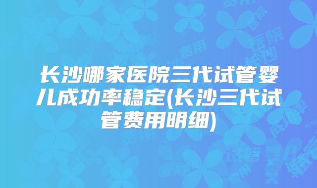 长沙哪家医院三代试管婴儿成功率稳定(长沙三代试管费用明细)