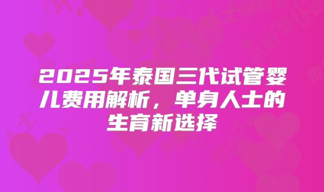 2025年泰国三代试管婴儿费用解析，单身人士的生育新选择