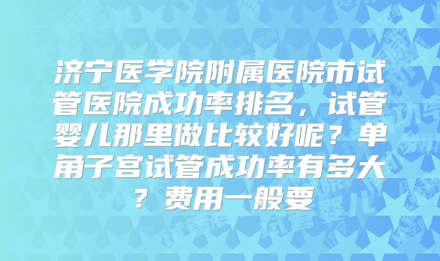 济宁医学院附属医院市试管医院成功率排名，试管婴儿那里做比较好呢？单角子宫试管成功率有多大？费用一般要