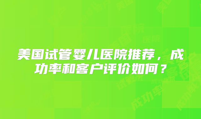 美国试管婴儿医院推荐，成功率和客户评价如何？