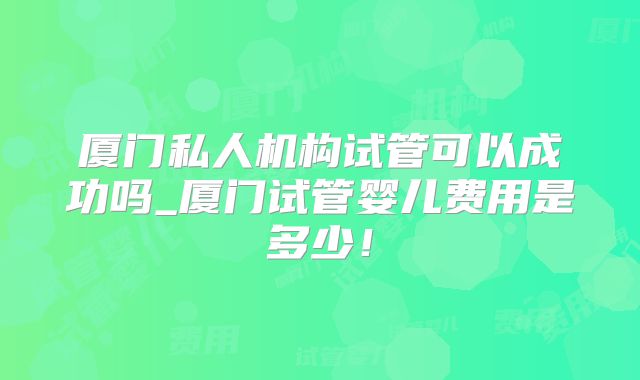 厦门私人机构试管可以成功吗_厦门试管婴儿费用是多少！