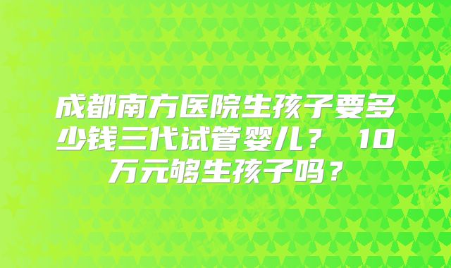 成都南方医院生孩子要多少钱三代试管婴儿？ 10万元够生孩子吗？