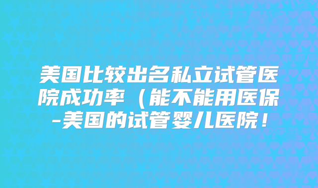 美国比较出名私立试管医院成功率（能不能用医保-美国的试管婴儿医院！