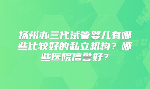 扬州办三代试管婴儿有哪些比较好的私立机构？哪些医院信誉好？