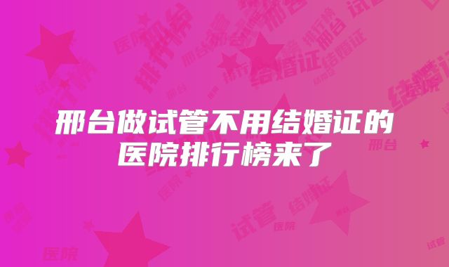 邢台做试管不用结婚证的医院排行榜来了