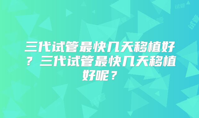 三代试管最快几天移植好？三代试管最快几天移植好呢？