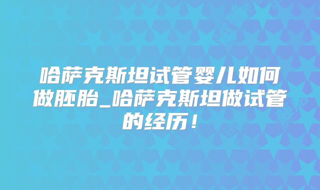 哈萨克斯坦试管婴儿如何做胚胎_哈萨克斯坦做试管的经历！