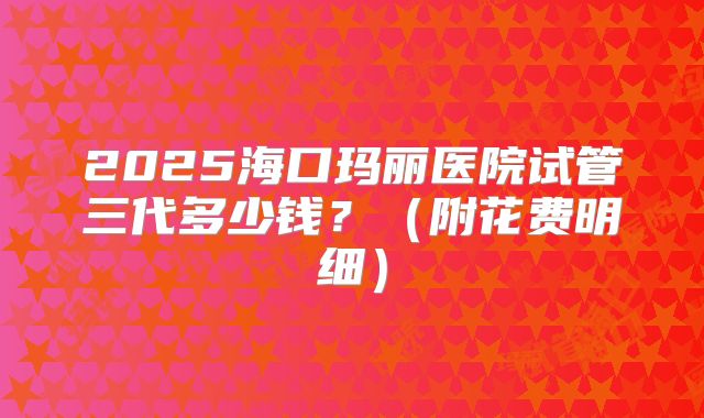 2025海口玛丽医院试管三代多少钱？（附花费明细）