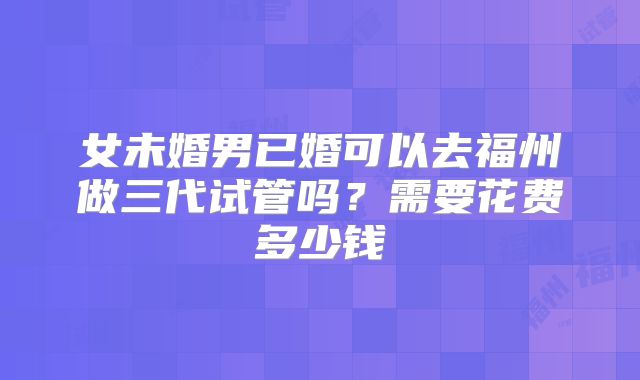 女未婚男已婚可以去福州做三代试管吗？需要花费多少钱