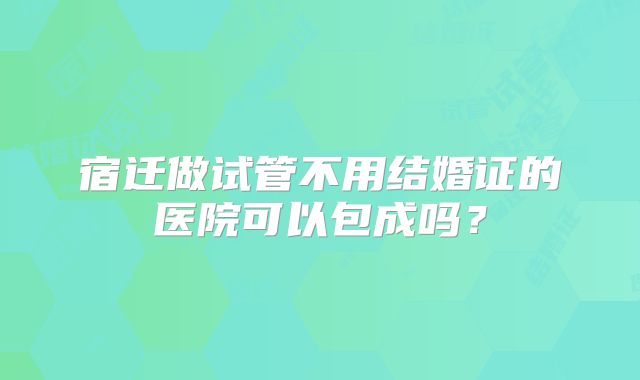 宿迁做试管不用结婚证的医院可以包成吗？