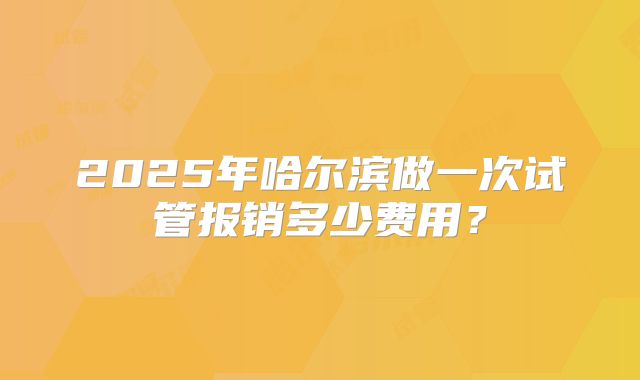 2025年哈尔滨做一次试管报销多少费用?