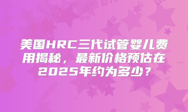 美国HRC三代试管婴儿费用揭秘，最新价格预估在2025年约为多少？