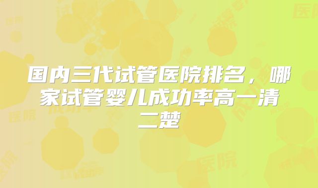 国内三代试管医院排名，哪家试管婴儿成功率高一清二楚