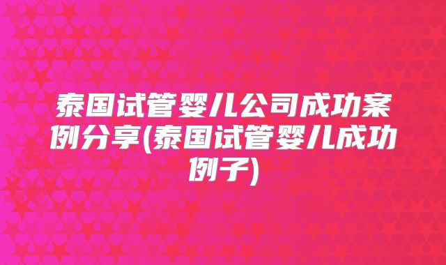 泰国试管婴儿公司成功案例分享(泰国试管婴儿成功例子)