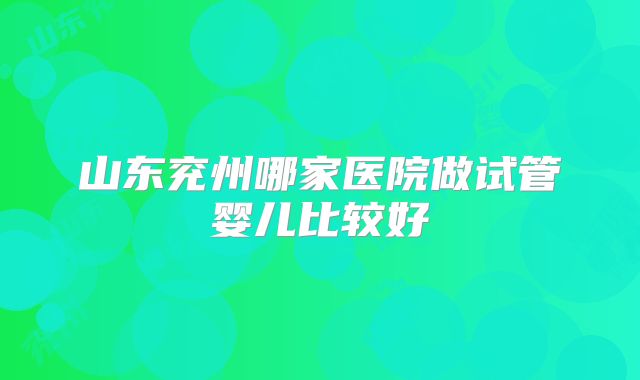 山东兖州哪家医院做试管婴儿比较好