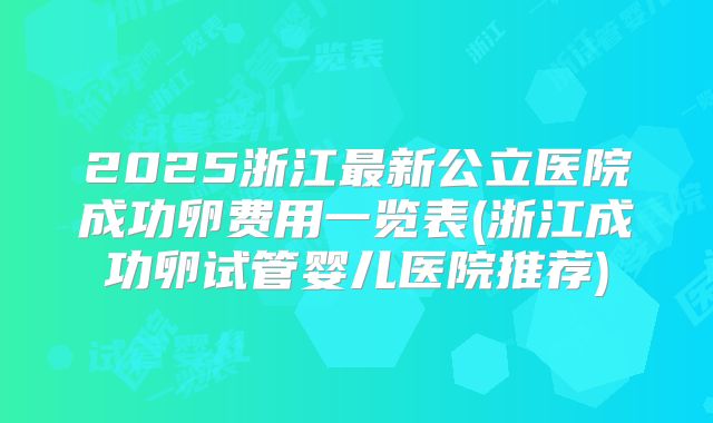 2025浙江最新公立医院成功卵费用一览表(浙江成功卵试管婴儿医院推荐)
