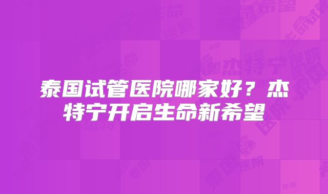 泰国试管医院哪家好？杰特宁开启生命新希望